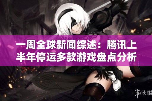 一周全球新闻综述：腾讯上半年停运多款游戏盘点分析