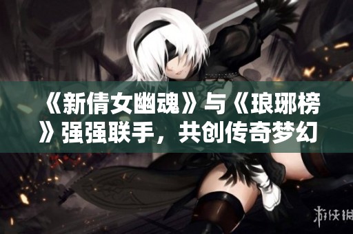 《新倩女幽魂》与《琅琊榜》强强联手，共创传奇梦幻时装活动