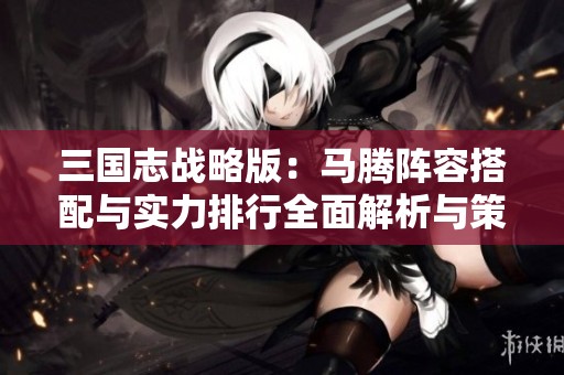 三国志战略版：马腾阵容搭配与实力排行全面解析与策略分享