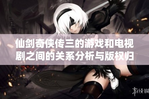 仙剑奇侠传三的游戏和电视剧之间的关系分析与版权归属揭秘 仙剑奇侠传三的游戏和电视剧之间的关系分析与版权归属揭秘
