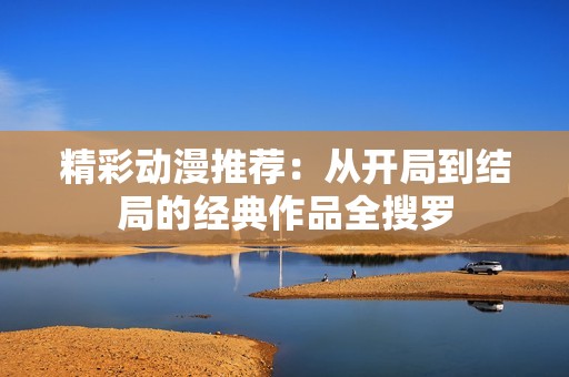 精彩动漫推荐：从开局到结局的经典作品全搜罗