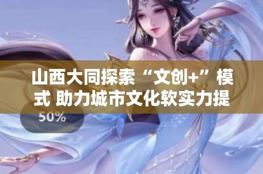 山西大同探索“文创+”模式 助力城市文化软实力提升