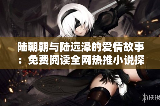 陆朝朝与陆远泽的爱情故事：免费阅读全网热推小说探索之旅
