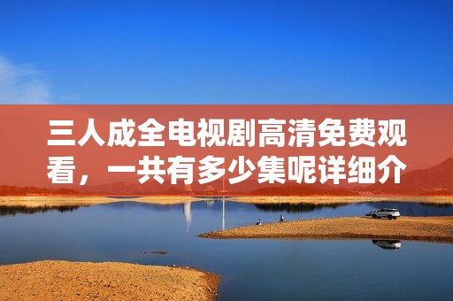三人成全电视剧高清免费观看，一共有多少集呢详细介绍