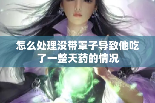 怎么处理没带罩子导致他吃了一整天药的情况