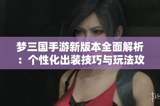 梦三国手游新版本全面解析：个性化出装技巧与玩法攻略介绍