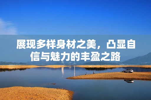 展现多样身材之美，凸显自信与魅力的丰盈之路