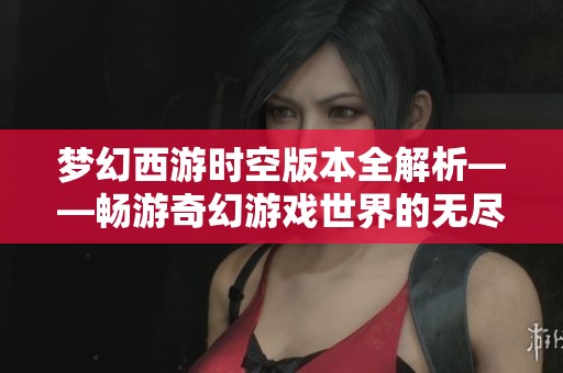 梦幻西游时空版本全解析——畅游奇幻游戏世界的无尽探索之旅
