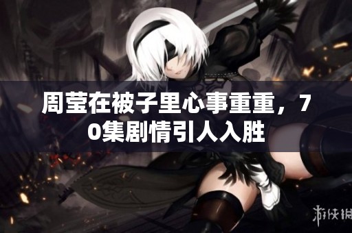 周莹在被子里心事重重，70集剧情引人入胜