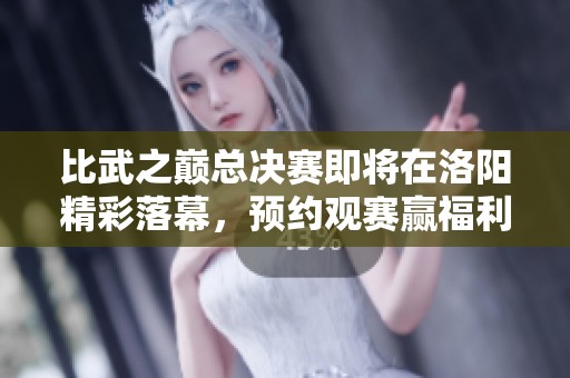 比武之巅总决赛即将在洛阳精彩落幕，预约观赛赢福利