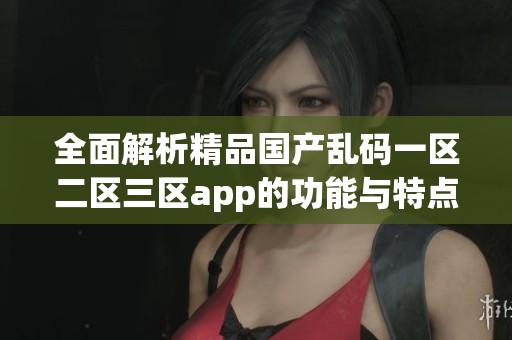 全面解析精品国产乱码一区二区三区app的功能与特点