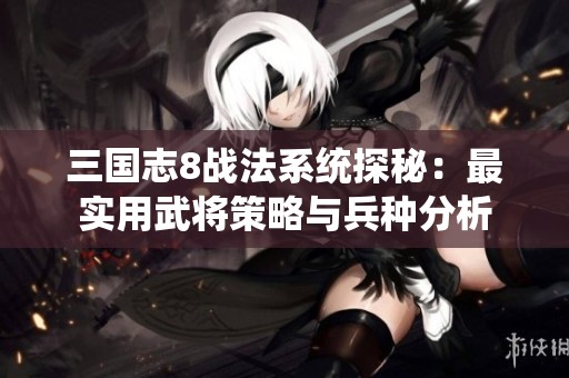 三国志8战法系统探秘：最实用武将策略与兵种分析