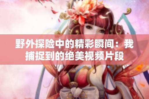 野外探险中的精彩瞬间：我捕捉到的绝美视频片段