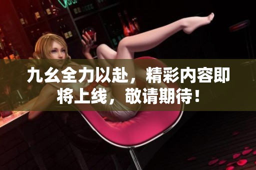 九幺全力以赴，精彩内容即将上线，敬请期待！