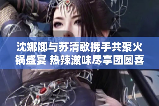 沈娜娜与苏清歌携手共聚火锅盛宴 热辣滋味尽享团圆喜悦
