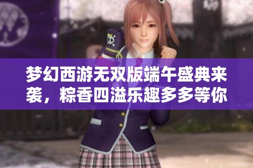 梦幻西游无双版端午盛典来袭，粽香四溢乐趣多多等你体验！
