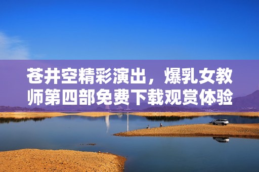 苍井空精彩演出，爆乳女教师第四部免费下载观赏体验