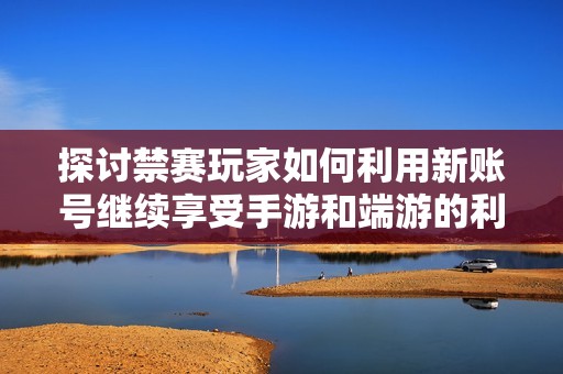 探讨禁赛玩家如何利用新账号继续享受手游和端游的利弊分析
