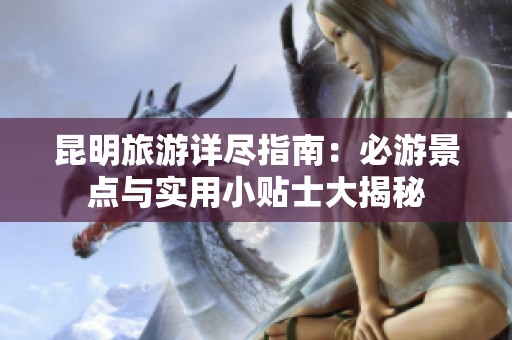 昆明旅游详尽指南：必游景点与实用小贴士大揭秘