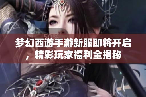 梦幻西游手游新服即将开启，精彩玩家福利全揭秘