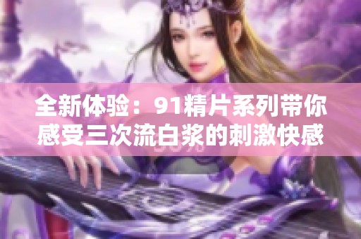 全新体验：91精片系列带你感受三次流白浆的刺激快感