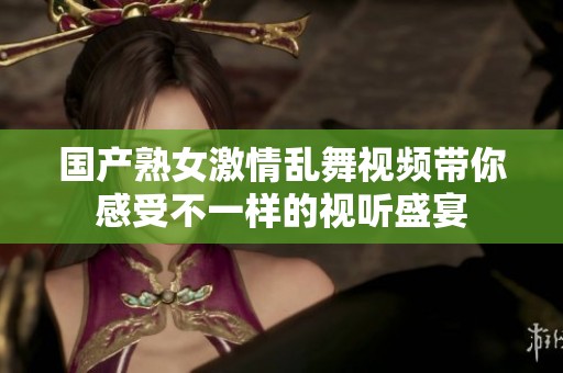 国产熟女激情乱舞视频带你感受不一样的视听盛宴