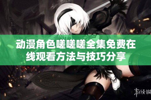 动漫角色嗟嗟嗟全集免费在线观看方法与技巧分享