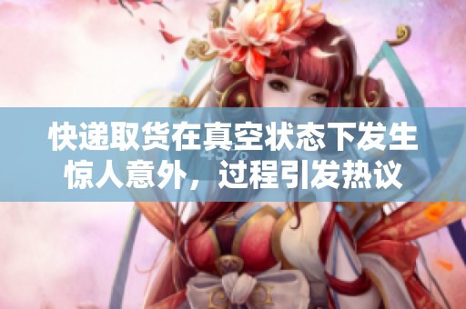 快递取货在真空状态下发生惊人意外，过程引发热议
