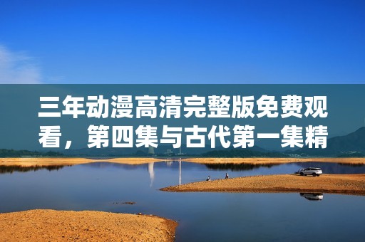三年动漫高清完整版免费观看，第四集与古代第一集精彩回顾