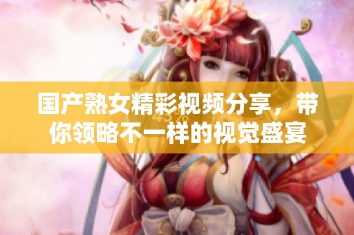 国产熟女精彩视频分享，带你领略不一样的视觉盛宴