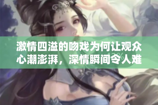 激情四溢的吻戏为何让观众心潮澎湃，深情瞬间令人难忘