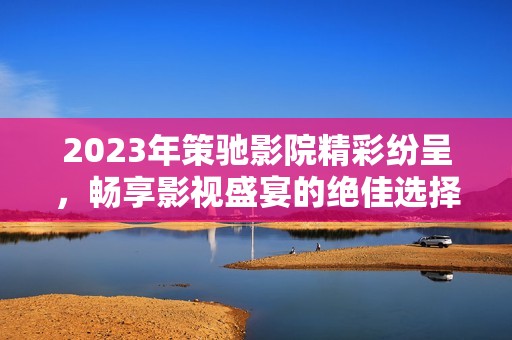 2023年策驰影院精彩纷呈，畅享影视盛宴的绝佳选择