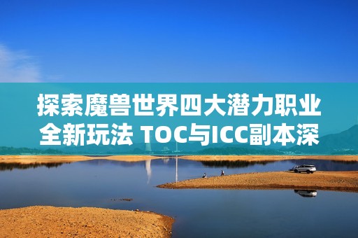 探索魔兽世界四大潜力职业全新玩法 TOC与ICC副本深度解析