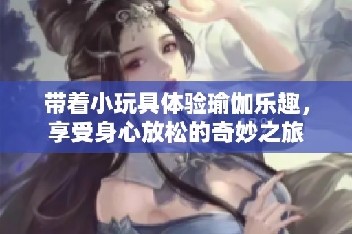带着小玩具体验瑜伽乐趣，享受身心放松的奇妙之旅
