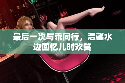 最后一次与乖同行，温馨水边回忆儿时欢笑