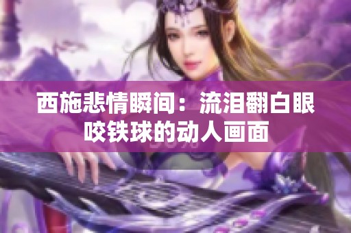 西施悲情瞬间：流泪翻白眼咬铁球的动人画面