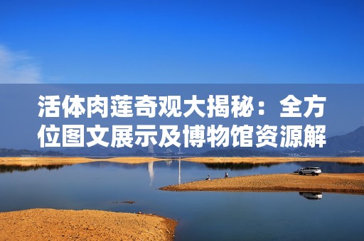 活体肉莲奇观大揭秘：全方位图文展示及博物馆资源解析