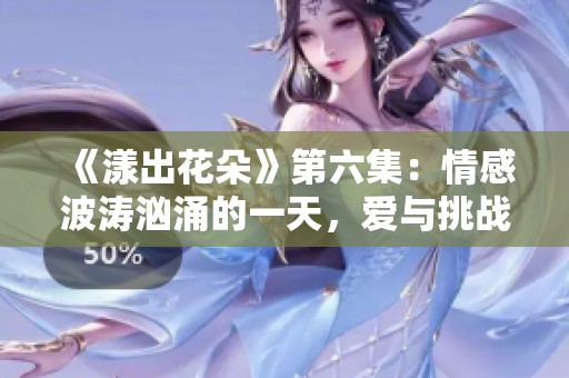 《漾出花朵》第六集：情感波涛汹涌的一天，爱与挑战交织