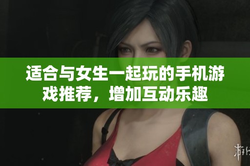 适合与女生一起玩的手机游戏推荐，增加互动乐趣