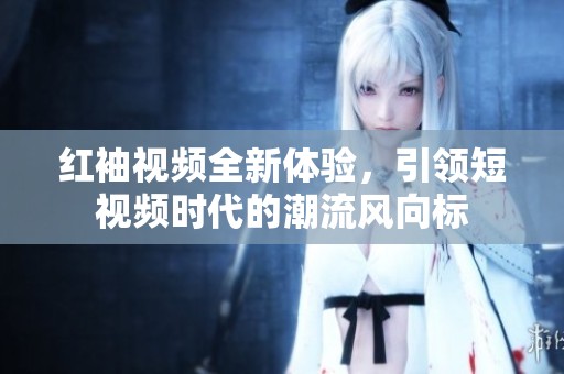 红袖视频全新体验，引领短视频时代的潮流风向标