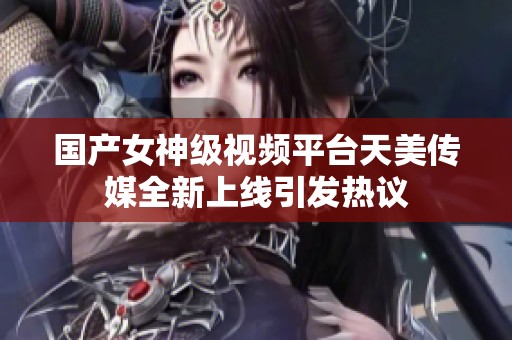国产女神级视频平台天美传媒全新上线引发热议