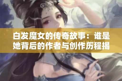 白发魔女的传奇故事：谁是她背后的作者与创作历程揭秘