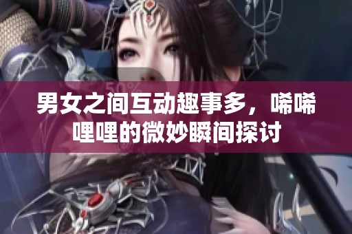 男女之间互动趣事多，唏唏哩哩的微妙瞬间探讨