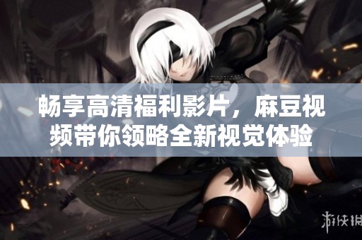 畅享高清福利影片，麻豆视频带你领略全新视觉体验
