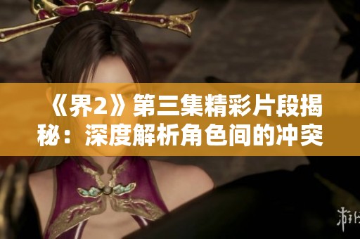《界2》第三集精彩片段揭秘：深度解析角色间的冲突和情感发展