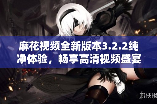 麻花视频全新版本3.2.2纯净体验，畅享高清视频盛宴