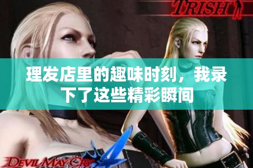 理发店里的趣味时刻，我录下了这些精彩瞬间