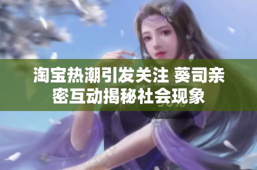 淘宝热潮引发关注 葵司亲密互动揭秘社会现象