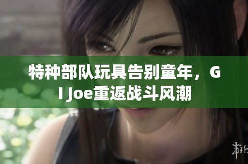 特种部队玩具告别童年，GI Joe重返战斗风潮