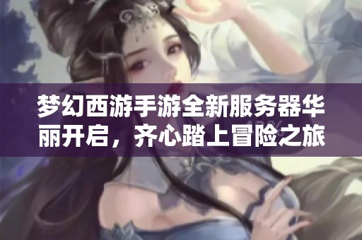 梦幻西游手游全新服务器华丽开启，齐心踏上冒险之旅!